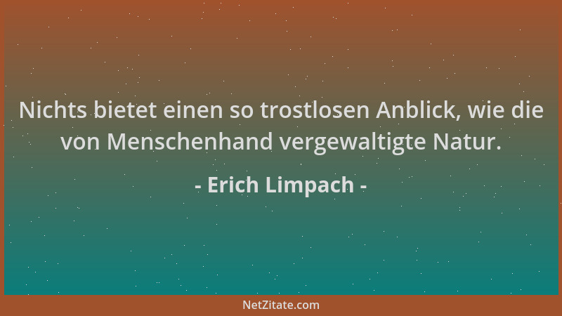 Erich Limpach - Nichts bietet einen so trostlosen Anblick, wie die von Menschenhand vergewaltigte Natur....