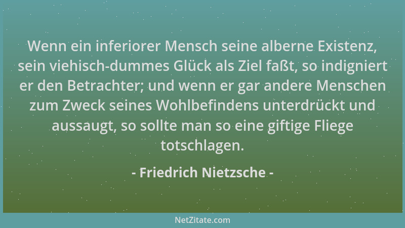 Friedrich Nietzsche - Wenn ein inferiorer Mensch seine alberne Existenz, sein viehisch-dummes Glück als Ziel faßt, so indig...
