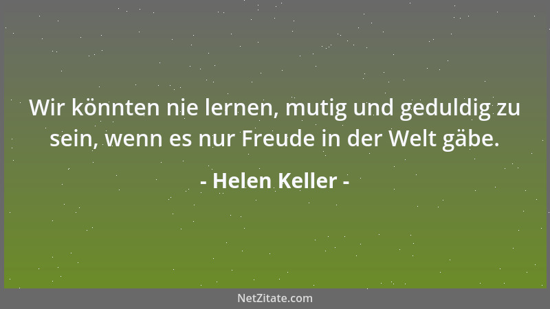 Helen Keller - Wir könnten nie lernen, mutig und geduldig zu sein, wenn es nur Freude in der Welt gäbe....