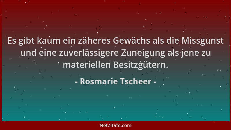 Rosmarie Tscheer - Es gibt kaum ein zäheres Gewächs als die Missgunst und eine zuverlässigere Zuneigung als jene zu materie...