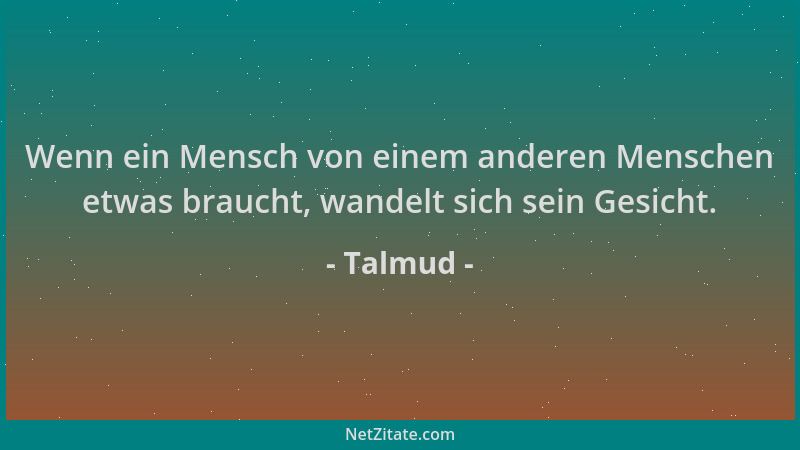 Talmud - Wenn ein Mensch von einem anderen Menschen etwas braucht, wandelt sich sein Gesicht....