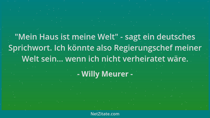 Willy Meurer -  "Mein Haus ist meine Welt " - sagt ein deutsches Sprichwort. Ich könnte also Regierungschef meiner Welt sein....