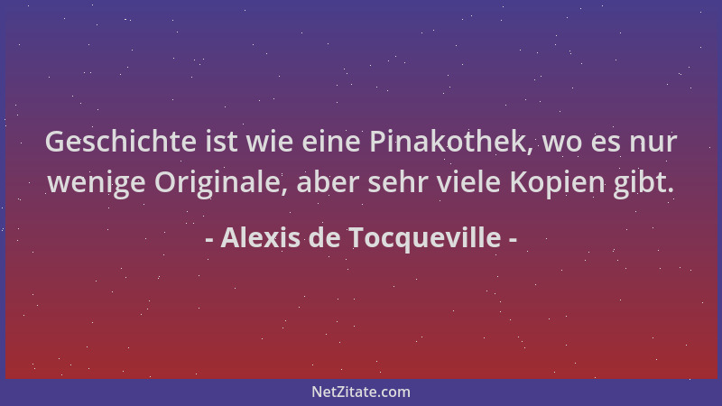 Alexis de Tocqueville - Geschichte ist wie eine Pinakothek, wo es nur wenige Originale, aber sehr viele Kopien gibt....