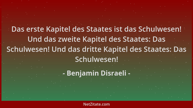 Benjamin Disraeli - Das erste Kapitel des Staates ist das Schulwesen! Und das zweite Kapitel des Staates: Das Schulwesen! U...