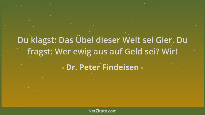 Dr. Peter Findeisen - Du klagst: Das Übel dieser Welt sei Gier. Du fragst: Wer ewig aus auf Geld sei? Wir!...
