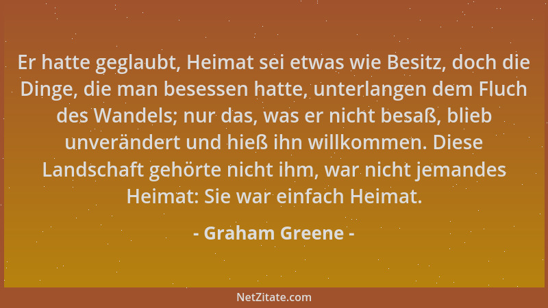 Graham Greene - Er hatte geglaubt, Heimat sei etwas wie Besitz, doch die Dinge, die man besessen hatte, unterlangen dem Flu...