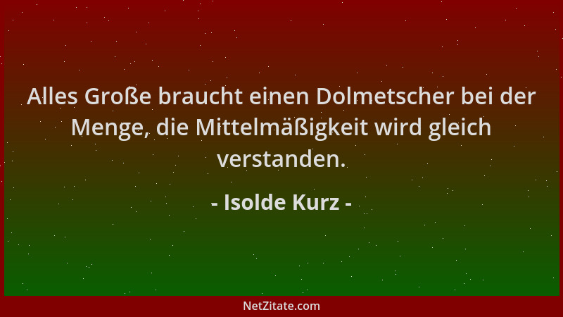 Isolde Kurz - Alles Große braucht einen Dolmetscher bei der Menge, die Mittelmäßigkeit wird gleich verstanden....