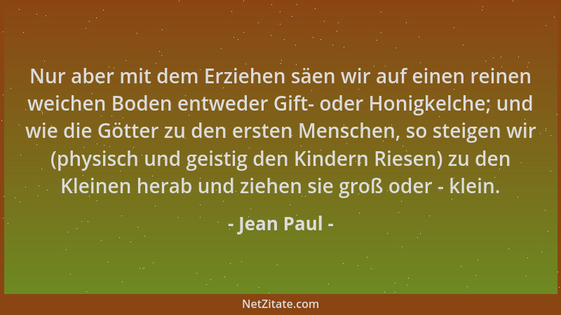 Jean Paul - Nur aber mit dem Erziehen säen wir auf einen reinen weichen Boden entweder Gift- oder Honigkelche; und wie die...
