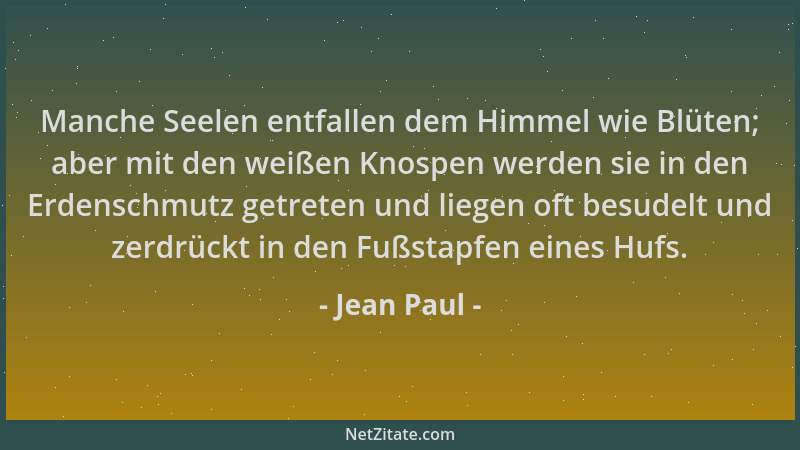 Jean Paul - Manche Seelen entfallen dem Himmel wie Blüten; aber mit den weißen Knospen werden sie in den Erdenschmutz getre...