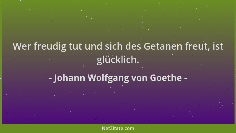 Johann Wolfgang von Goethe - Wer freudig tut und sich des Getanen freut, ist glücklich....