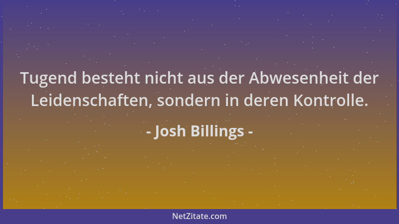 Josh Billings - Tugend besteht nicht aus der Abwesenheit der Leidenschaften, sondern in deren Kontrolle....
