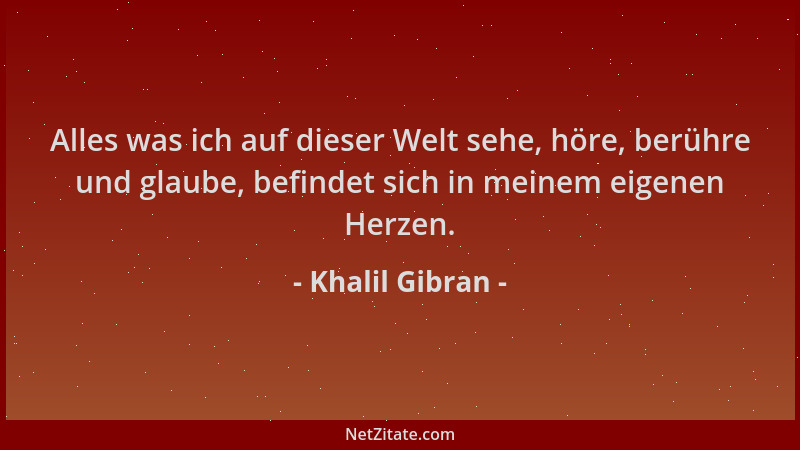 Khalil Gibran - Alles was ich auf dieser Welt sehe, höre, berühre und glaube, befindet sich in meinem eigenen Herzen....