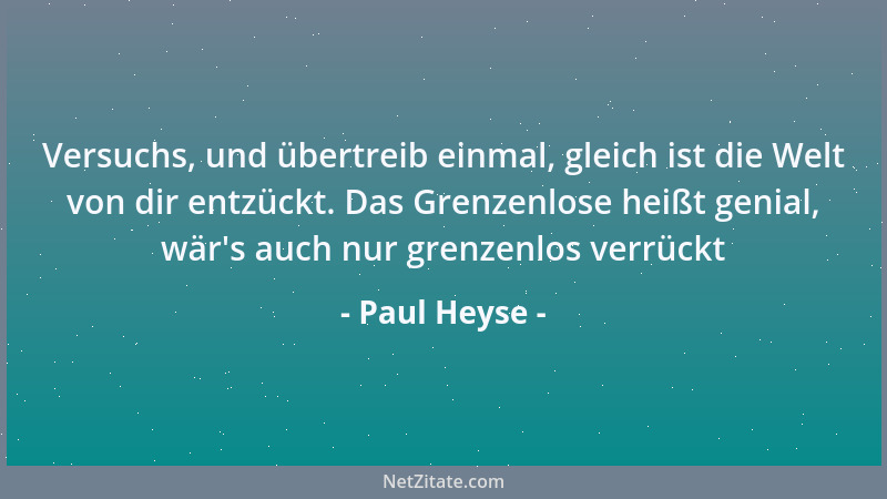 Paul Heyse - Versuchs, und übertreib einmal, gleich ist die Welt von dir entzückt. Das Grenzenlose heißt genial, wär 's auch...