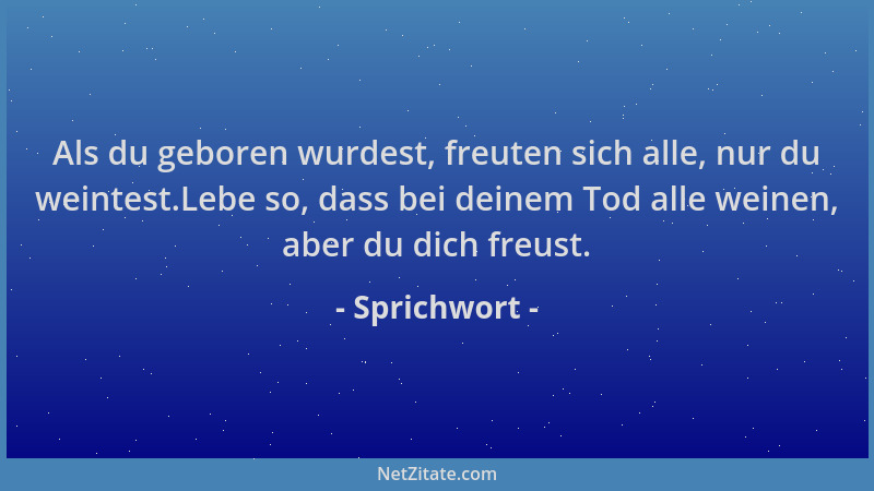 Sprichwort - Als du geboren wurdest, freuten sich alle, nur du weintest.Lebe so, dass bei deinem Tod alle weinen, aber du d...