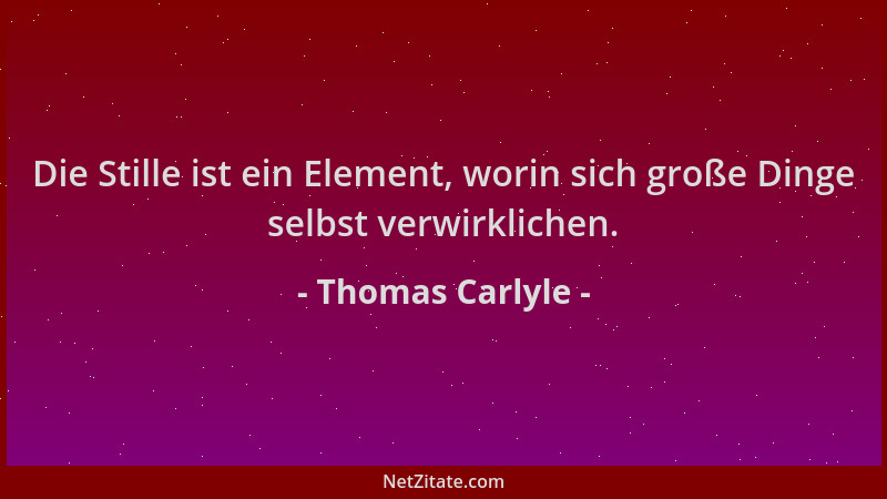 Thomas Carlyle - Die Stille ist ein Element, worin sich große Dinge selbst verwirklichen....