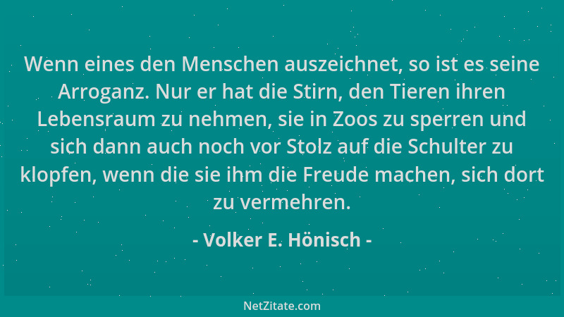 Volker E. Hönisch - Wenn eines den Menschen auszeichnet, so ist es seine Arroganz. Nur er hat die Stirn, den Tieren ihren L...