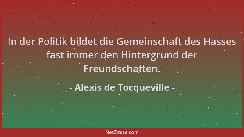 Alexis de Tocqueville - In der Politik bildet die Gemeinschaft des Hasses fast immer den Hintergrund der Freundschaften....
