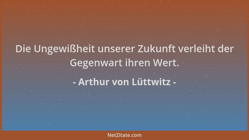 Arthur von Lüttwitz - Die Ungewißheit unserer Zukunft verleiht der Gegenwart ihren Wert....
