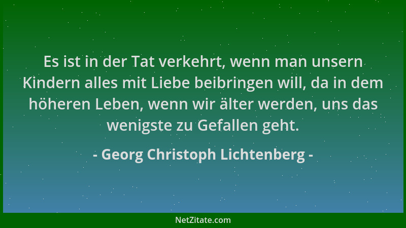 Georg Christoph Lichtenberg - Es ist in der Tat verkehrt, wenn man unsern Kindern alles mit Liebe beibringen will, da in de...
