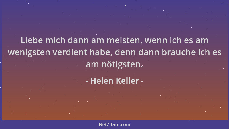 Helen Keller - Liebe mich dann am meisten, wenn ich es am wenigsten verdient habe, denn dann brauche ich es am nötigsten....