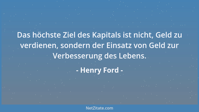 Henry Ford - Das höchste Ziel des Kapitals ist nicht, Geld zu verdienen, sondern der Einsatz von Geld zur Verbesserung des...