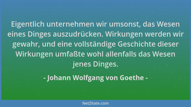 Johann Wolfgang von Goethe - Eigentlich unternehmen wir umsonst, das Wesen eines Dinges auszudrücken. Wirkungen werden wir...
