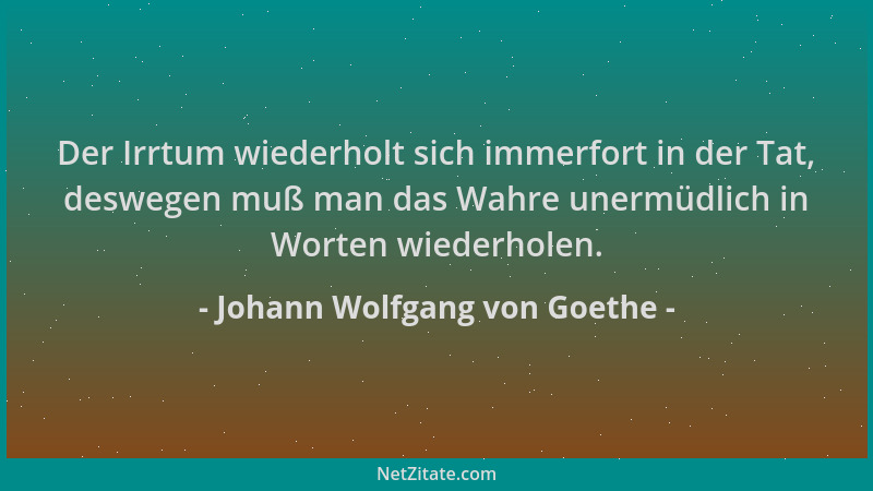 Johann Wolfgang von Goethe - Der Irrtum wiederholt sich immerfort in der Tat, deswegen muß man das Wahre unermüdlich in Wor...