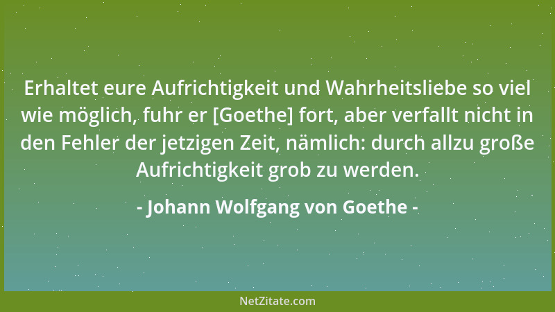 Johann Wolfgang von Goethe - Erhaltet eure Aufrichtigkeit und Wahrheitsliebe so viel wie möglich, fuhr er [Goethe] fort, ab...