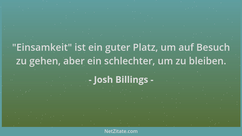 Josh Billings -  "Einsamkeit " ist ein guter Platz, um auf Besuch zu gehen, aber ein schlechter, um zu bleiben....