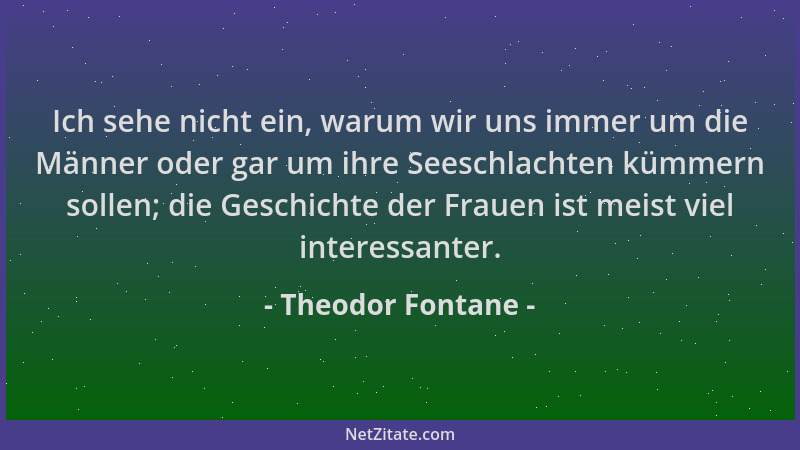 Theodor Fontane - Ich sehe nicht ein, warum wir uns immer um die Männer oder gar um ihre Seeschlachten kümmern sollen; die...