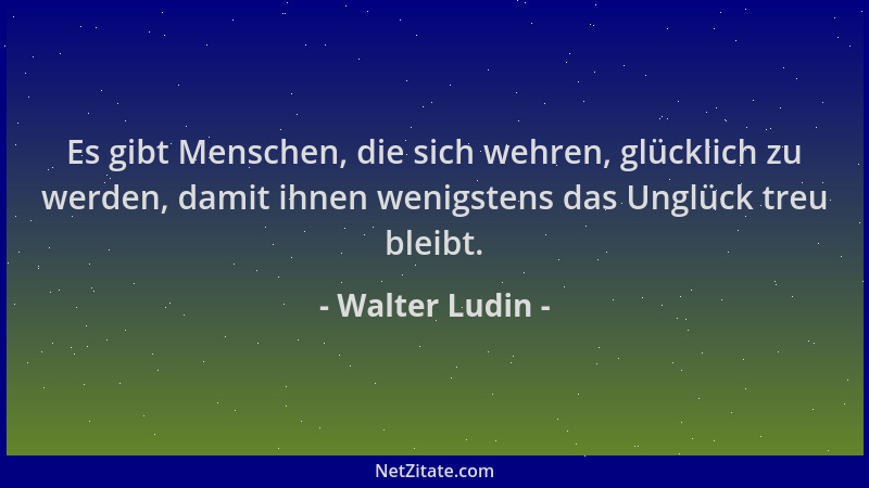Walter Ludin - Es gibt Menschen, die sich wehren, glücklich zu werden, damit ihnen wenigstens das Unglück treu bleibt....