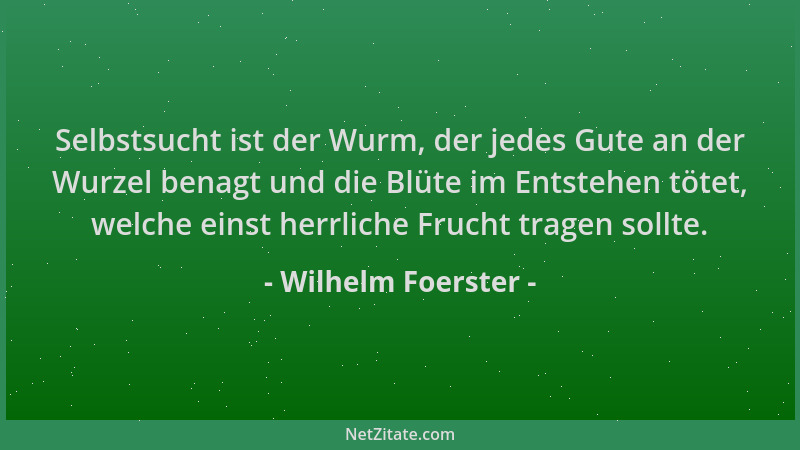 Wilhelm Foerster - Selbstsucht ist der Wurm, der jedes Gute an der Wurzel benagt und die Blüte im Entstehen tötet, welche e...
