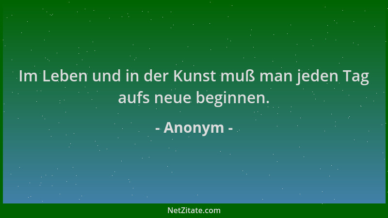 Anonym - Im Leben und in der Kunst muß man jeden Tag aufs neue beginnen....
