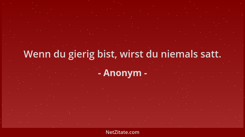 Anonym - Wenn du gierig bist, wirst du niemals satt....