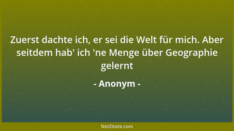 Anonym - Zuerst dachte ich, er sei die Welt für mich. Aber seitdem hab ' ich  'ne Menge über Geographie gelernt...