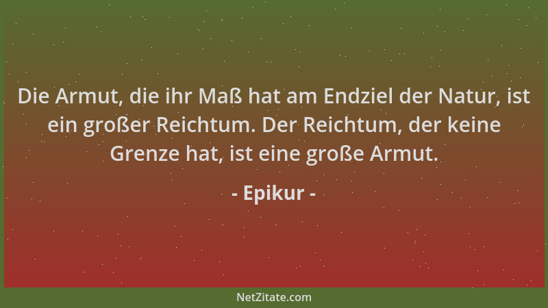 Epikur - Die Armut, die ihr Maß hat am Endziel der Natur, ist ein großer Reichtum. Der Reichtum, der keine Grenze hat, ist...