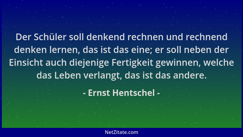 Ernst Hentschel - Der Schüler soll denkend rechnen und rechnend denken lernen, das ist das eine; er soll neben der Einsicht...