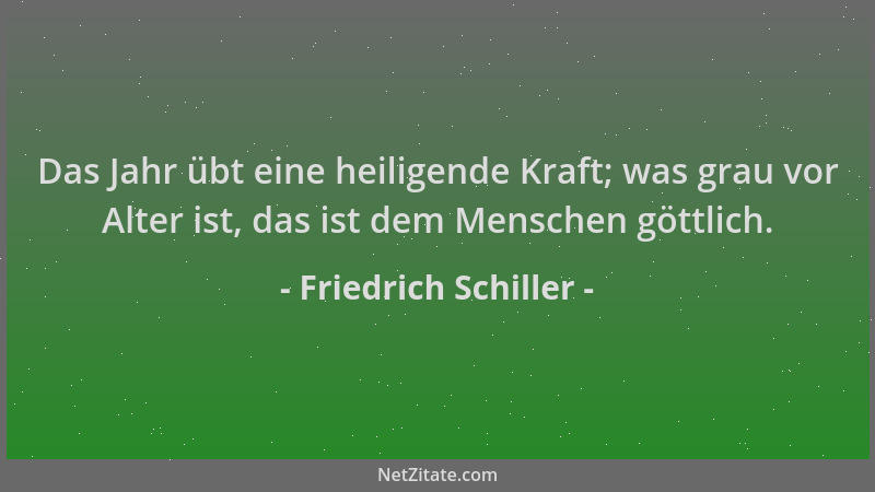 Friedrich Schiller - Das Jahr übt eine heiligende Kraft; was grau vor Alter ist, das ist dem Menschen göttlich....