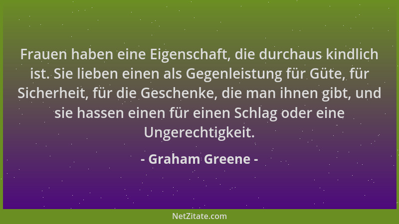 Graham Greene - Frauen haben eine Eigenschaft, die durchaus kindlich ist. Sie lieben einen als Gegenleistung für Güte, für...