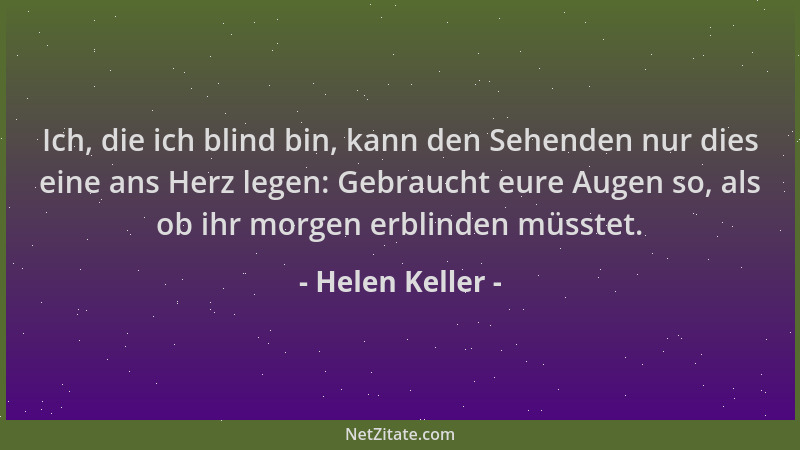 Helen Keller - Ich, die ich blind bin, kann den Sehenden nur dies eine ans Herz legen: Gebraucht eure Augen so, als ob ihr...