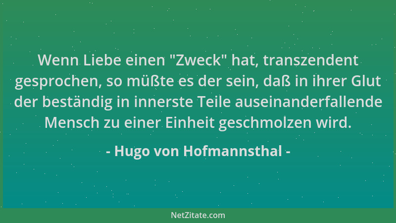 Hugo von Hofmannsthal - Wenn Liebe einen  "Zweck " hat, transzendent gesprochen, so müßte es der sein, daß in ihrer Glut der...