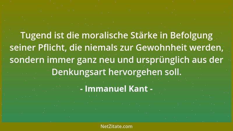 Immanuel Kant - Tugend ist die moralische Stärke in Befolgung seiner Pflicht, die niemals zur Gewohnheit werden, sondern im...