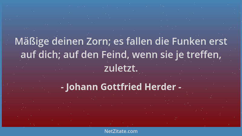 Johann Gottfried Herder - Mäßige deinen Zorn; es fallen die Funken erst auf dich; auf den Feind, wenn sie je treffen, zulet...