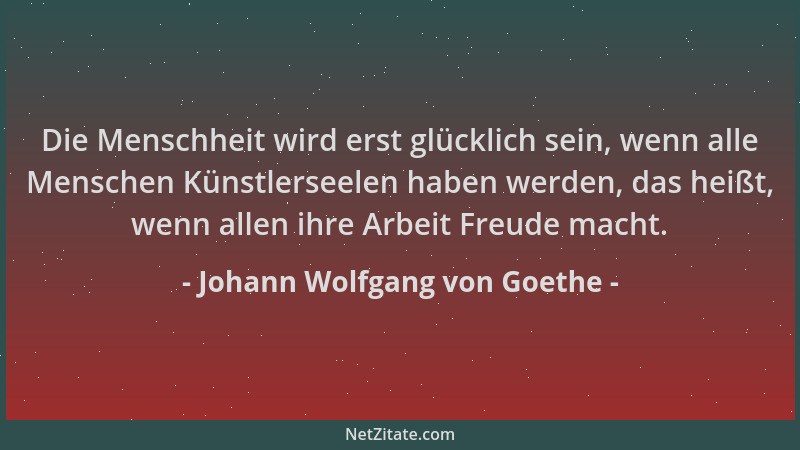 Johann Wolfgang von Goethe - Die Menschheit wird erst glücklich sein, wenn alle Menschen Künstlerseelen haben werden, das h...