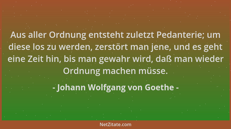 Johann Wolfgang von Goethe - Aus aller Ordnung entsteht zuletzt Pedanterie; um diese los zu werden, zerstört man jene, und...