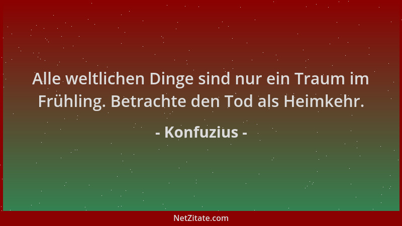Konfuzius - Alle weltlichen Dinge sind nur ein Traum im Frühling. Betrachte den Tod als Heimkehr....