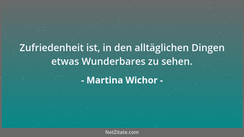 Martina Wichor - Zufriedenheit ist, in den alltäglichen Dingen etwas Wunderbares zu sehen....