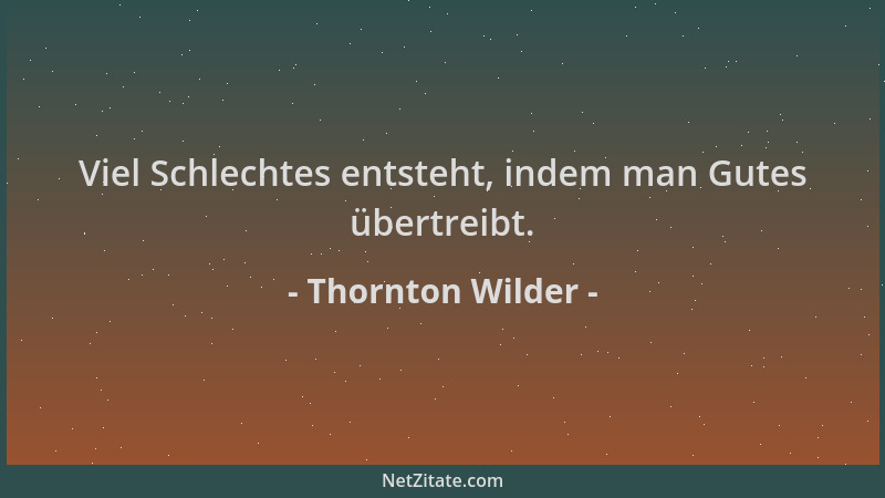 Thornton Wilder - Viel Schlechtes entsteht, indem man Gutes übertreibt....