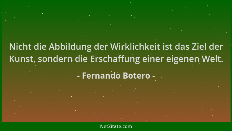 Fernando Botero - Nicht die Abbildung der Wirklichkeit ist das Ziel der Kunst, sondern die Erschaffung einer eigenen Welt....