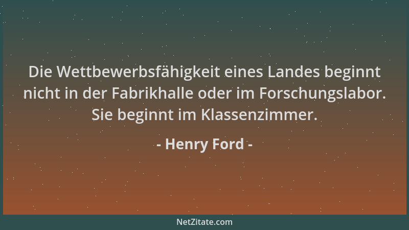 Henry Ford - Die Wettbewerbsfähigkeit eines Landes beginnt nicht in der Fabrikhalle oder im Forschungslabor. Sie beginnt im...